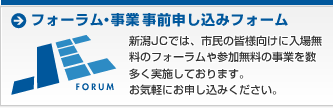 フォーラム・事業 事前申し込みフォーム 新潟JCでは、市民の皆様向けに入場無料のフォーラムや参加無料の事業を数多く実施しております。お気軽にお申し込みください。