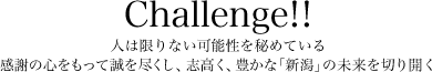 Challenge!! 人は限りない可能性を秘めている。感謝の心をもって誠を尽くし、志高く、豊かな「新潟」の未来を切り開く